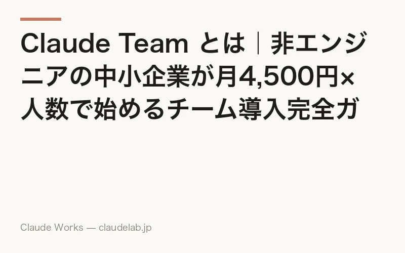 Claude Team とは|非エンジニアの中小企業が月4,500円×人数で始めるチーム導入完全ガイド 2026年4月版